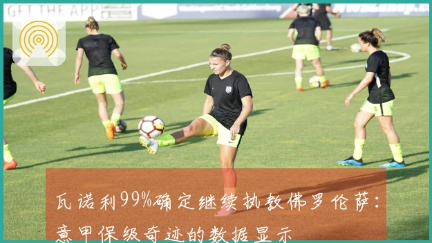瓦诺利99%确定继续执教佛罗伦萨：意甲保级奇迹的数据显示