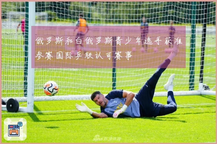 俄罗斯和白俄罗斯青少年选手获准参赛国际乒联认可赛事