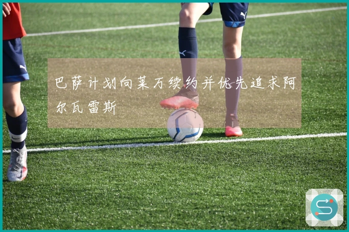 巴萨计划向莱万续约并优先追求阿尔瓦雷斯