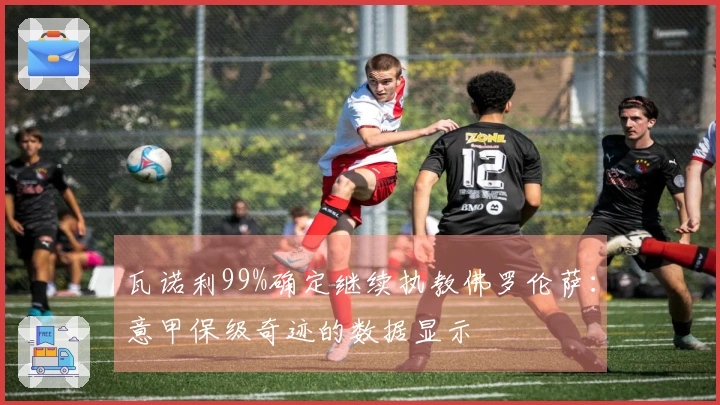 瓦诺利99%确定继续执教佛罗伦萨：意甲保级奇迹的数据显示