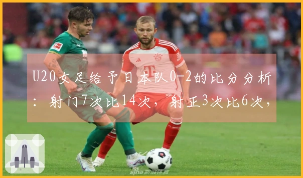 U20女足给予日本队0-2的比分分析：射门7次比14次，射正3次比6次，控球率为27%对73%