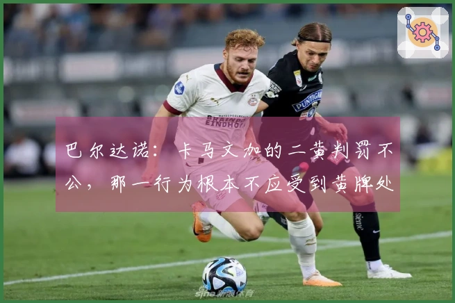 巴尔达诺：卡马文加的二黄判罚不公，那一行为根本不应受到黄牌处罚