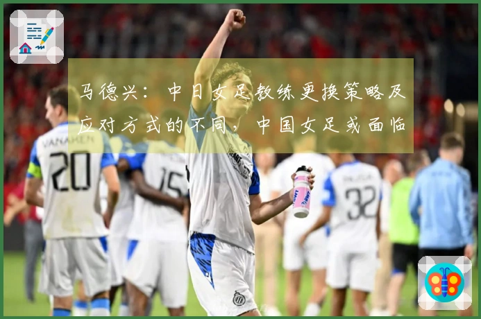 马德兴：中日女足教练更换策略及应对方式的不同，中国女足或面临进一步下滑