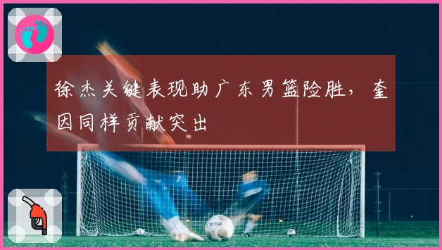 徐杰关键表现助广东男篮险胜，奎因同样贡献突出