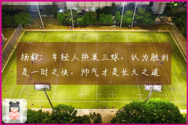 杨毅：年轻人热衷三球，认为胜利是一时之快，帅气才是长久之道