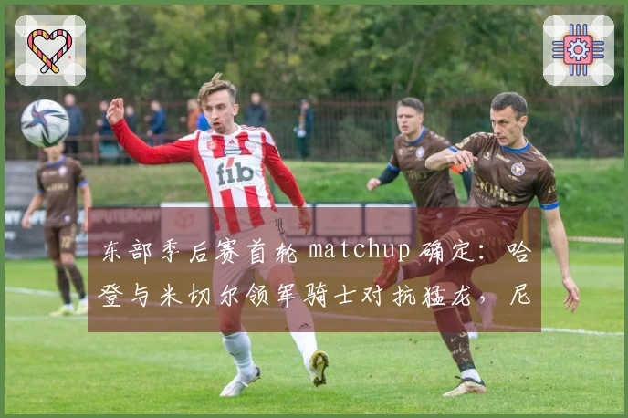 东部季后赛首轮 matchup 确定：哈登与米切尔领军骑士对抗猛龙，尼克斯挑战老鹰