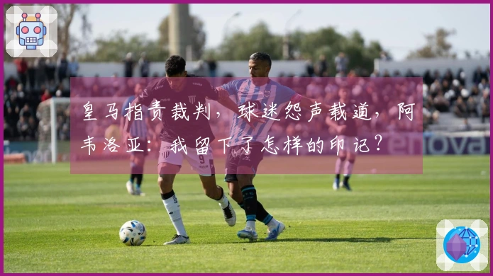 皇马指责裁判，球迷怨声载道，阿韦洛亚：我留下了怎样的印记？