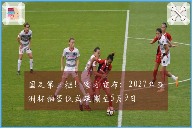 国足第三档！官方宣布：2027年亚洲杯抽签仪式延期至5月9日