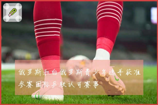 俄罗斯和白俄罗斯青少年选手获准参赛国际乒联认可赛事