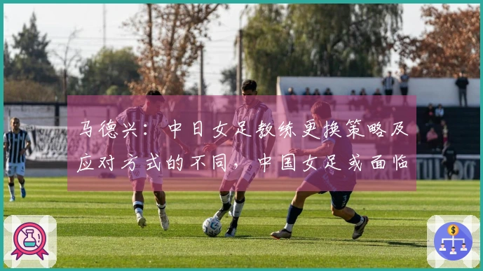 马德兴：中日女足教练更换策略及应对方式的不同，中国女足或面临进一步下滑