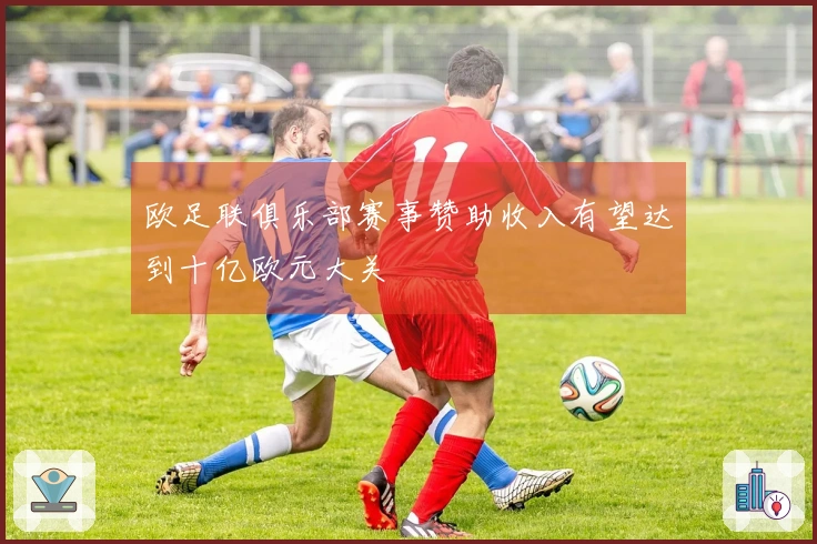 欧足联俱乐部赛事赞助收入有望达到十亿欧元大关