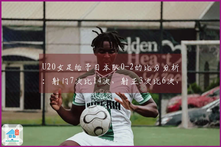 U20女足给予日本队0-2的比分分析：射门7次比14次，射正3次比6次，控球率为27%对73%