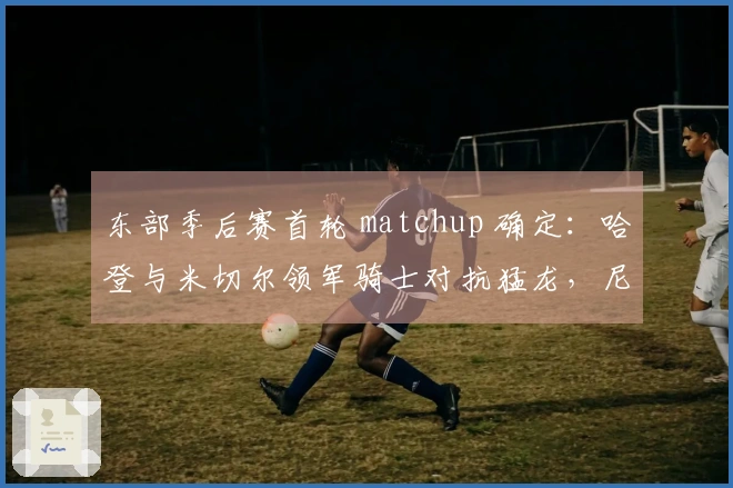 东部季后赛首轮 matchup 确定：哈登与米切尔领军骑士对抗猛龙，尼克斯挑战老鹰