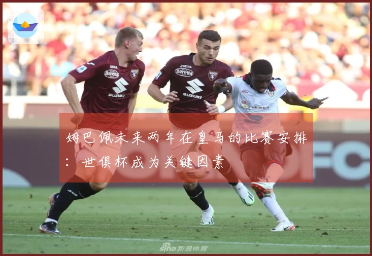 姆巴佩未来两年在皇马的比赛安排：世俱杯成为关键因素