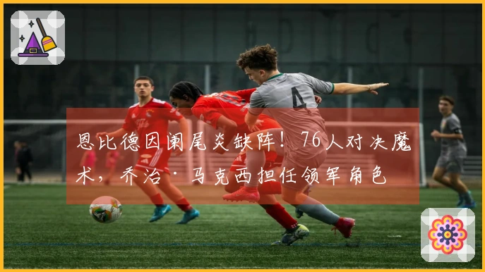 恩比德因阑尾炎缺阵！76人对决魔术，乔治·马克西担任领军角色