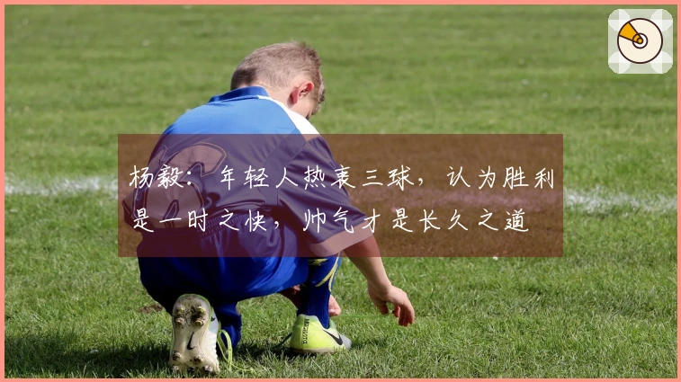 杨毅：年轻人热衷三球，认为胜利是一时之快，帅气才是长久之道