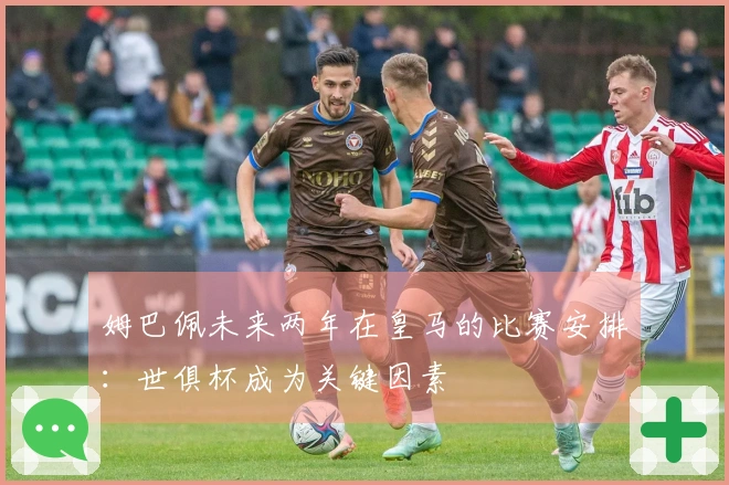 姆巴佩未来两年在皇马的比赛安排：世俱杯成为关键因素