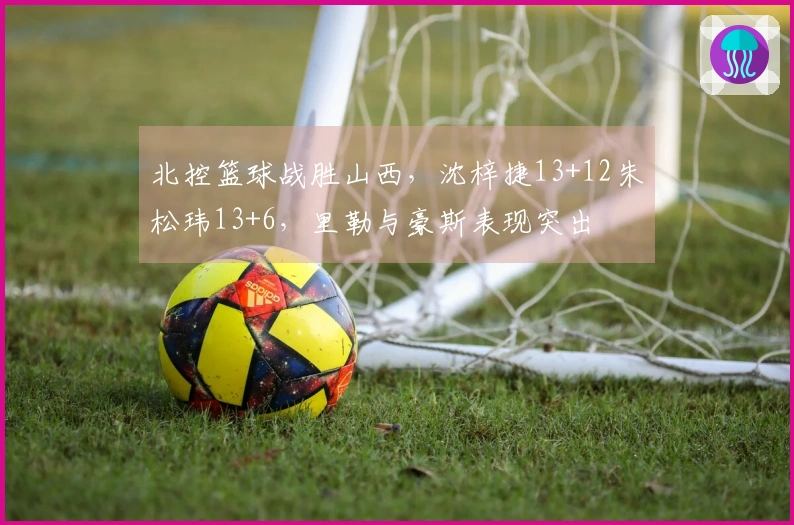 北控篮球战胜山西，沈梓捷13+12朱松玮13+6，里勒与豪斯表现突出