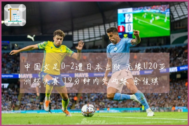 中国女足0-2遭日本击败 无缘U20亚洲杯决赛 19分钟内失两球 余佳琪错失良机